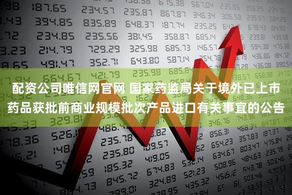 配资公司唯信网官网 国家药监局关于境外已上市药品获批前商业规模批次产品进口有关事宜的公告