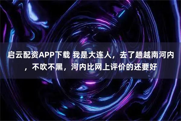 启云配资APP下载 我是大连人，去了趟越南河内，不吹不黑，河内比网上评价的还要好