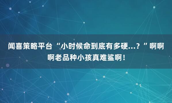 闻喜策略平台 “小时候命到底有多硬...？”啊啊啊老品种小孩真难鲨啊！