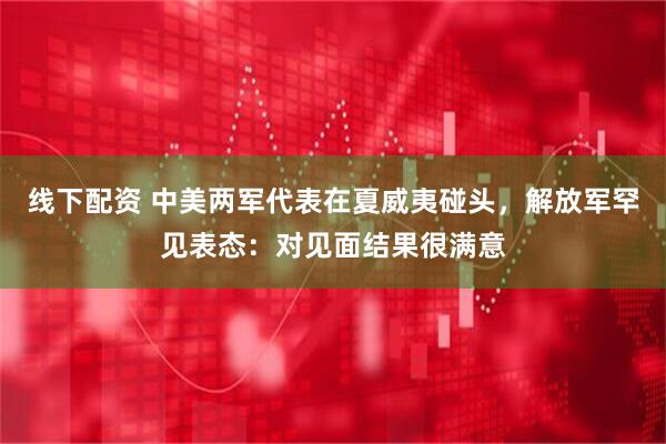 线下配资 中美两军代表在夏威夷碰头，解放军罕见表态：对见面结果很满意