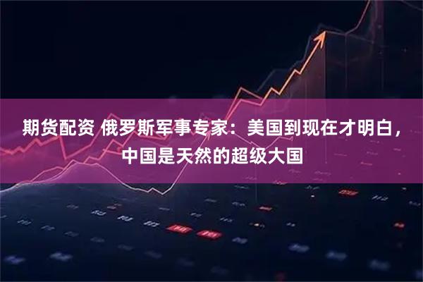 期货配资 俄罗斯军事专家：美国到现在才明白，中国是天然的超级大国