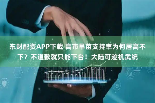 东财配资APP下载 高市早苗支持率为何居高不下？不道歉就只能下台！大陆可趁机武统