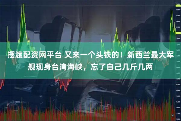 摆渡配资网平台 又来一个头铁的！新西兰最大军舰现身台湾海峡，忘了自己几斤几两