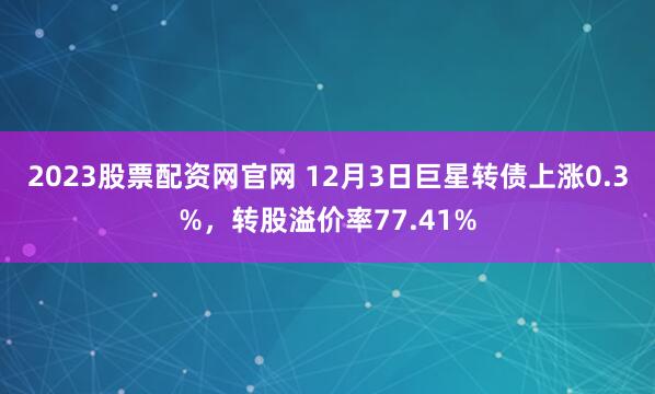 2023股票配资网官网 12月3日巨星转债上涨0.3%，转股溢价率77.41%