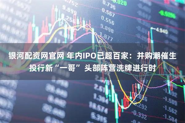 银河配资网官网 年内IPO已超百家：并购潮催生投行新“一哥” 头部阵营洗牌进行时