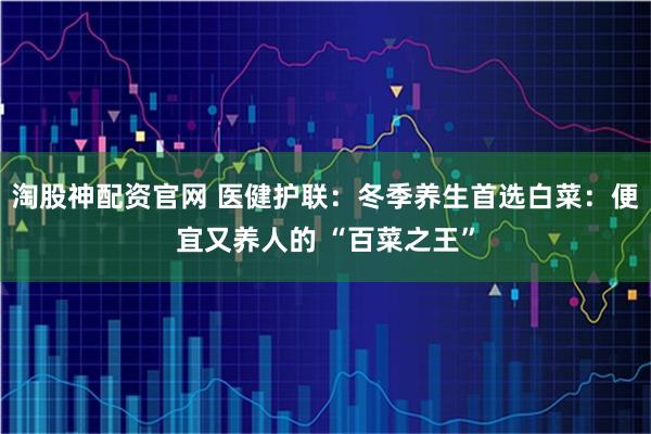 淘股神配资官网 医健护联：冬季养生首选白菜：便宜又养人的 “百菜之王”