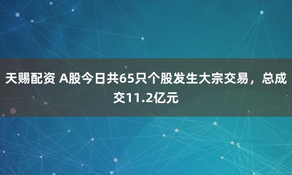 天赐配资 A股今日共65只个股发生大宗交易，总成交11.2亿元