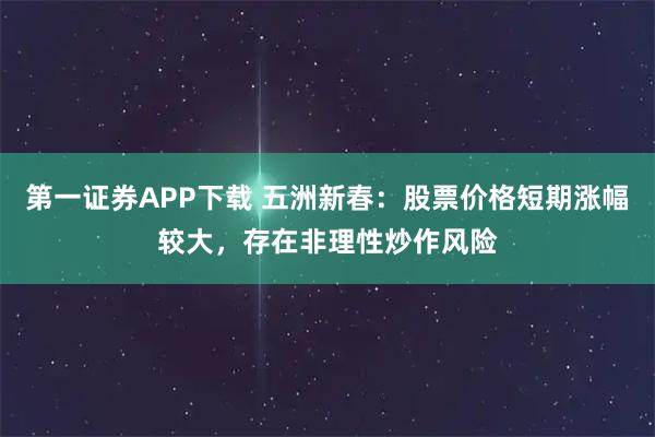 第一证券APP下载 五洲新春：股票价格短期涨幅较大，存在非理性炒作风险