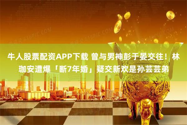 牛人股票配资APP下载 曾与男神彭于晏交往！林珈安遭爆「断7年婚」疑交新欢是孙芸芸弟