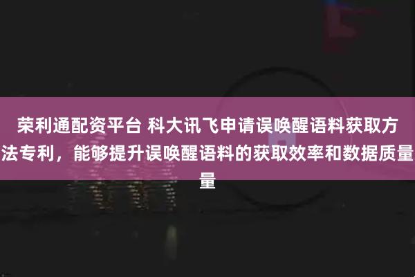 荣利通配资平台 科大讯飞申请误唤醒语料获取方法专利，能够提升误唤醒语料的获取效率和数据质量