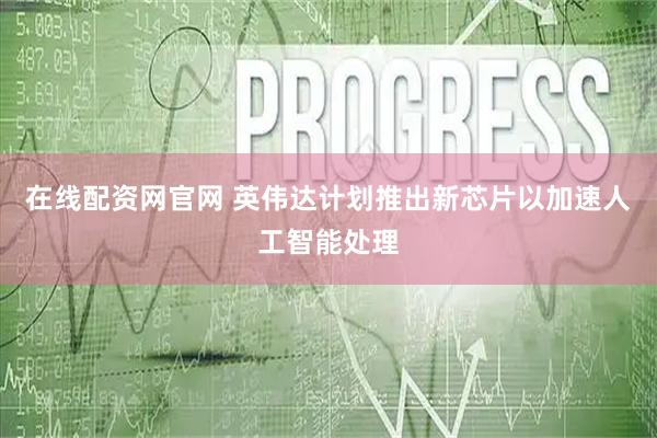 在线配资网官网 英伟达计划推出新芯片以加速人工智能处理