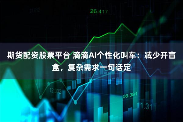 期货配资股票平台 滴滴AI个性化叫车：减少开盲盒，复杂需求一句话定