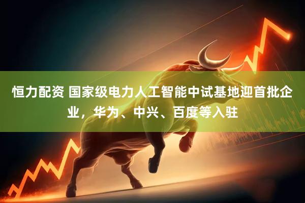 恒力配资 国家级电力人工智能中试基地迎首批企业，华为、中兴、百度等入驻